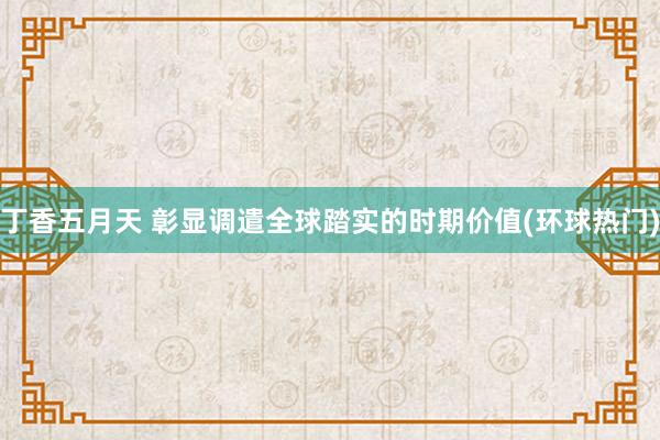 丁香五月天 彰显调遣全球踏实的时期价值(环球热门)
