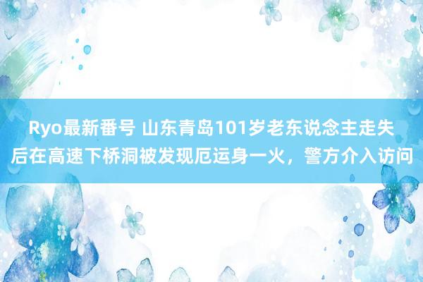 Ryo最新番号 山东青岛101岁老东说念主走失后在高速下桥洞被发现厄运身一火，警方介入访问