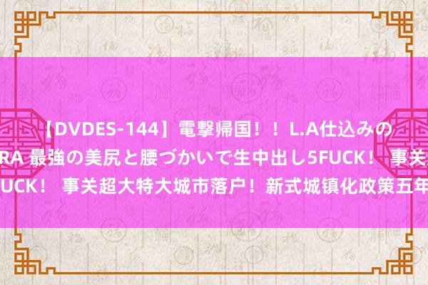 【DVDES-144】電撃帰国！！L.A仕込みのレゲエダンサーSAKURA 最強の美尻と腰づかいで生中出し5FUCK！ 事关超大特大城市落户！新式城镇化政策五年行径研究发布