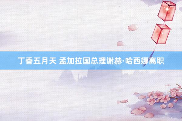 丁香五月天 孟加拉国总理谢赫·哈西娜离职