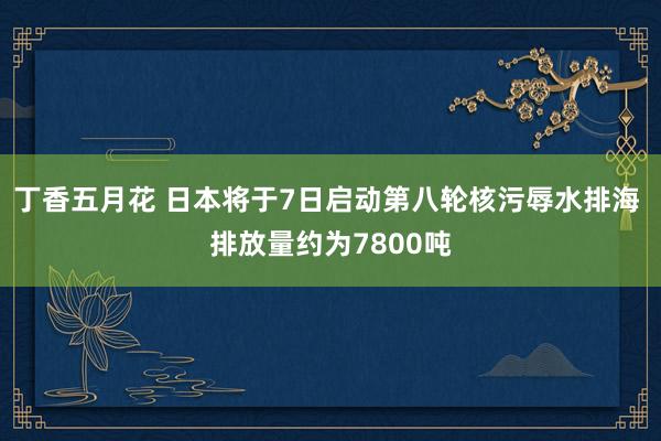 丁香五月花 日本将于7日启动第八轮核污辱水排海 排放量约为7800吨