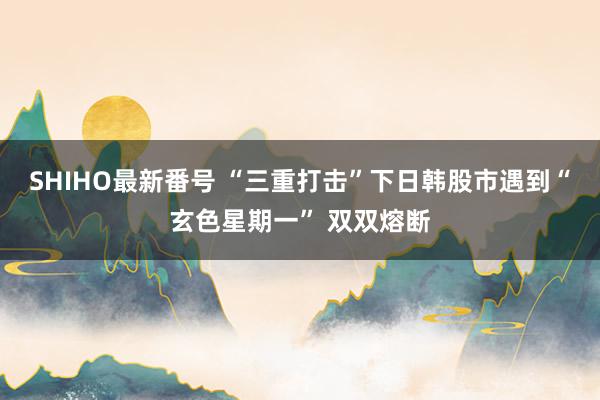 SHIHO最新番号 “三重打击”下日韩股市遇到“玄色星期一” 双双熔断