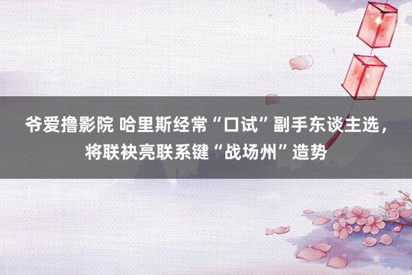 爷爱撸影院 哈里斯经常“口试”副手东谈主选，将联袂亮联系键“战场州”造势