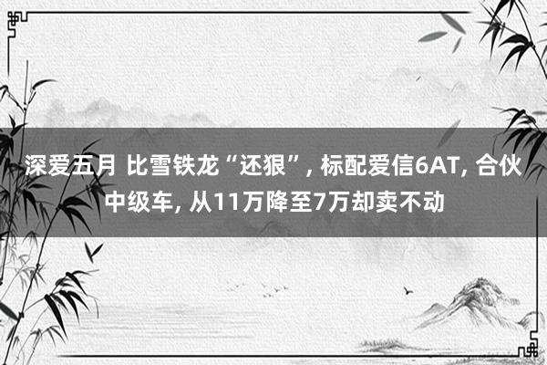 深爱五月 比雪铁龙“还狠”, 标配爱信6AT, 合伙中级车, 从11万降至7万却卖不动