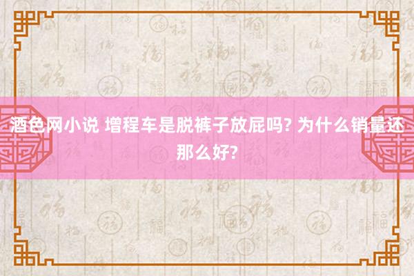 酒色网小说 增程车是脱裤子放屁吗? 为什么销量还那么好?