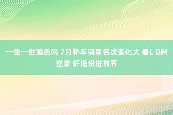 一生一世酒色网 7月轿车销量名次变化大 秦L DM逆袭 轩逸没进前五