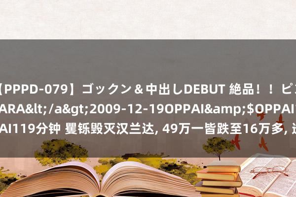 【PPPD-079】ゴックン＆中出しDEBUT 絶品！！ピンク乳首の美巨乳娘 SARA</a>2009-12-19OPPAI&$OPPAI119分钟 矍铄毁灭汉兰达, 49万一皆跌至16万多, 透顶杀红眼了, 2.0T+9AT