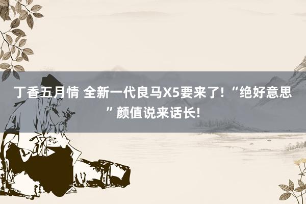 丁香五月情 全新一代良马X5要来了! “绝好意思”颜值说来话长!