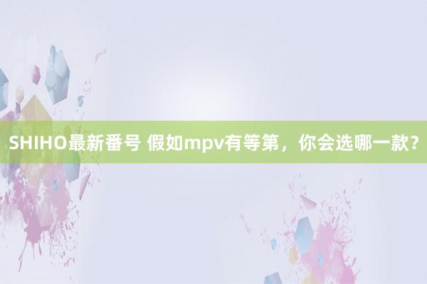 SHIHO最新番号 假如mpv有等第,你会选哪一款?