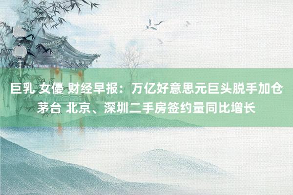 巨乳 女優 财经早报：万亿好意思元巨头脱手加仓茅台 北京、深圳二手房签约量同比增长