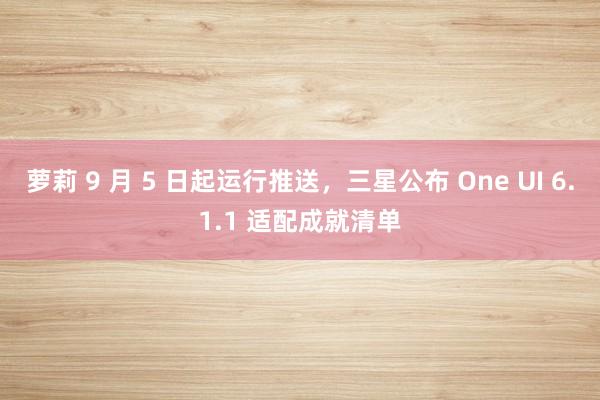 萝莉 9 月 5 日起运行推送，三星公布 One UI 6.1.1 适配成就清单