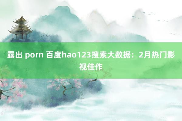 露出 porn 百度hao123搜索大数据：2月热门影视佳作
