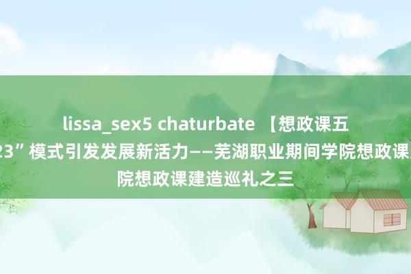 lissa_sex5 chaturbate 【想政课五年建造】“123”模式引发发展新活力——芜湖职业期间学院想政课建造巡礼之三