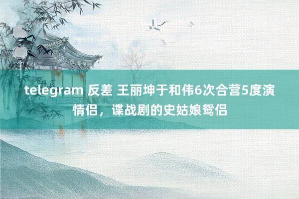 telegram 反差 王丽坤于和伟6次合营5度演情侣，谍战剧的史姑娘鸳侣