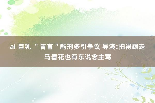 ai 巨乳 ＂青盲＂酷刑多引争议 导演:拍得跟走马看花也有东说念主骂