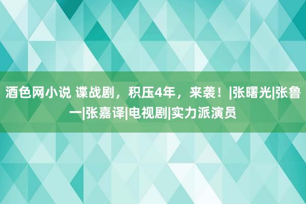 酒色网小说 谍战剧，积压4年，来袭！|张曙光|张鲁一|张嘉译|电视剧|实力派演员