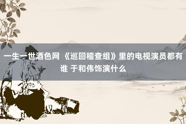 一生一世酒色网 《巡回稽查组》里的电视演员都有谁 于和伟饰演什么