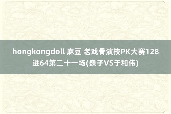 hongkongdoll 麻豆 老戏骨演技PK大赛128进64第二十一场(巍子VS于和伟)