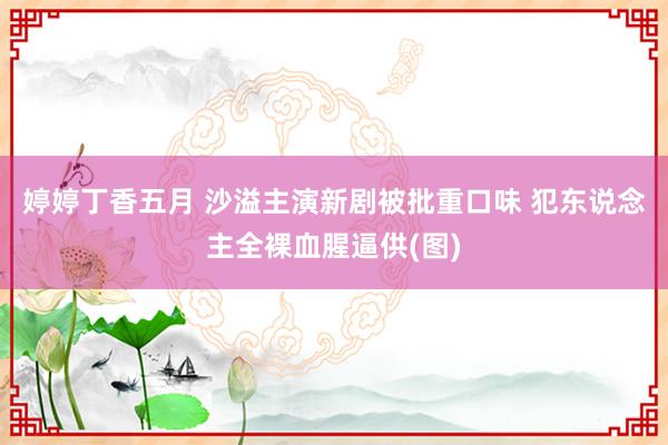 婷婷丁香五月 沙溢主演新剧被批重口味 犯东说念主全裸血腥逼供(图)