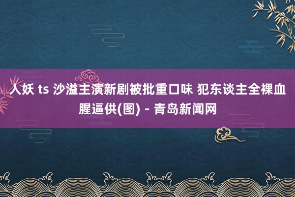 人妖 ts 沙溢主演新剧被批重口味 犯东谈主全裸血腥逼供(图)－青岛新闻网