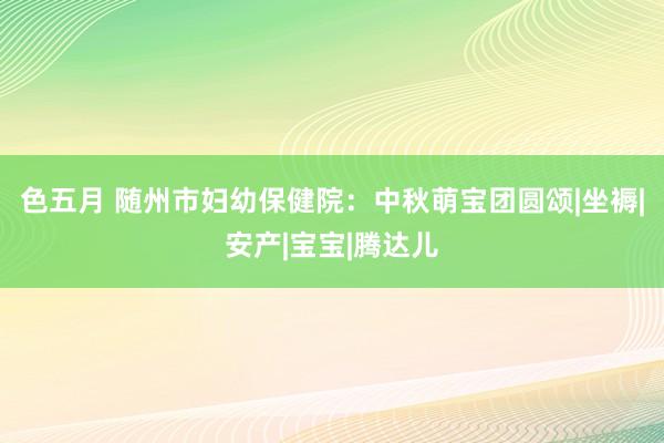 色五月 随州市妇幼保健院：中秋萌宝团圆颂|坐褥|安产|宝宝|腾达儿