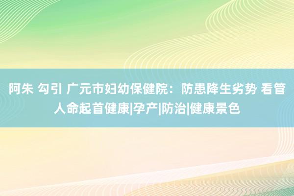 阿朱 勾引 广元市妇幼保健院：防患降生劣势 看管人命起首健康|孕产|防治|健康景色