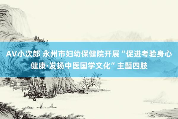 AV小次郎 永州市妇幼保健院开展“促进考验身心健康·发扬中医国学文化”主题四肢