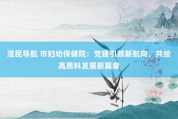 淫民导航 市妇幼保健院：党建引颈新航向，共绘高质料发展新篇章
