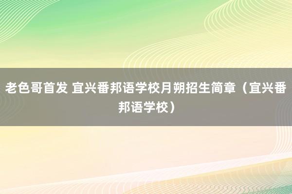 老色哥首发 宜兴番邦语学校月朔招生简章（宜兴番邦语学校）