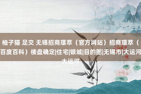 柚子猫 足交 无锡招商璟萃（官方网站）招商璟萃（百度百科）楼盘确定|住宅|银城|目的图|无锡市|大运河