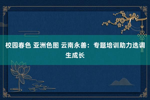 校园春色 亚洲色图 云南永善：专题培训助力选调生成长