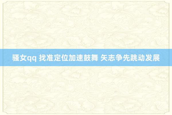骚女qq 找准定位加速鼓舞 矢志争先跳动发展