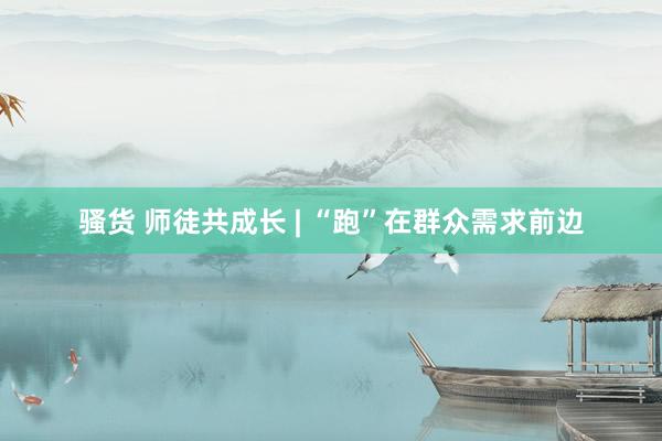 骚货 师徒共成长 | “跑”在群众需求前边