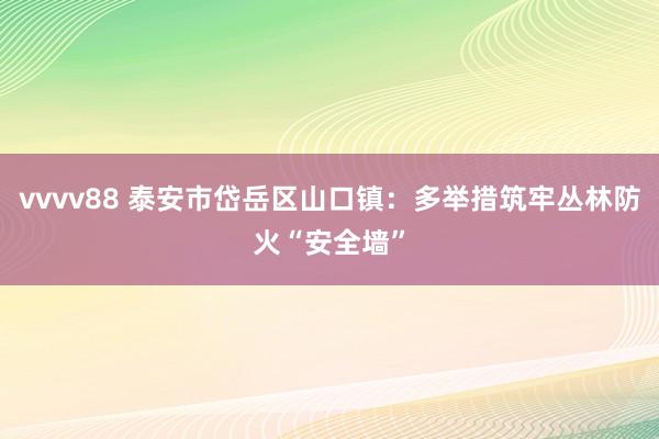 vvvv88 泰安市岱岳区山口镇：多举措筑牢丛林防火“安全墙”