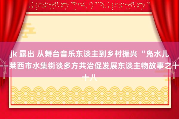 jk 露出 从舞台音乐东谈主到乡村振兴 “凫水儿”——莱西市水集街谈多方共治促发展东谈主物故事之十八