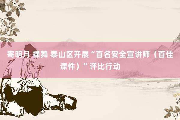 寄明月 裸舞 泰山区开展“百名安全宣讲师（百佳课件）”评比行动