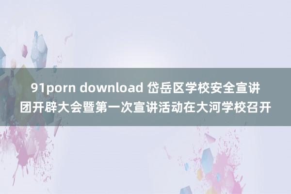 91porn download 岱岳区学校安全宣讲团开辟大会暨第一次宣讲活动在大河学校召开