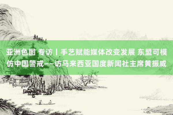 亚洲色图 专访丨手艺赋能媒体改变发展 东盟可模仿中国警戒——访马来西亚国度新闻社主席黄振威
