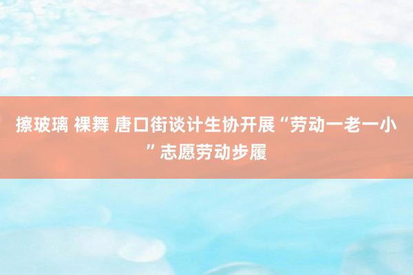 擦玻璃 裸舞 唐口街谈计生协开展“劳动一老一小”志愿劳动步履