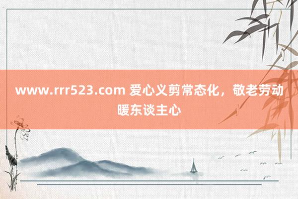 www.rrr523.com 爱心义剪常态化，敬老劳动暖东谈主心