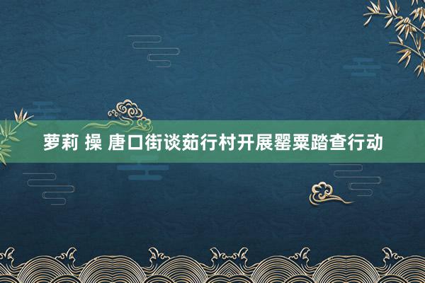 萝莉 操 唐口街谈茹行村开展罂粟踏查行动