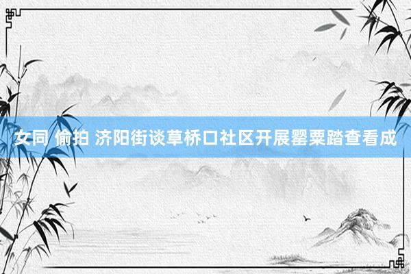 女同 偷拍 济阳街谈草桥口社区开展罂粟踏查看成