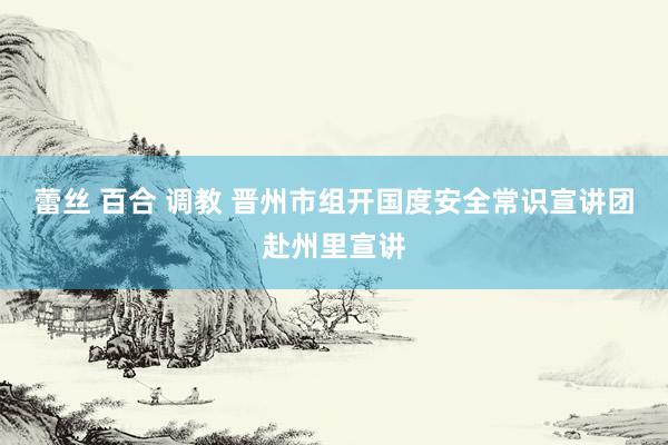 蕾丝 百合 调教 晋州市组开国度安全常识宣讲团赴州里宣讲