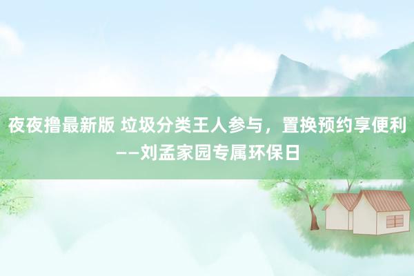 夜夜撸最新版 垃圾分类王人参与，置换预约享便利——刘孟家园专属环保日