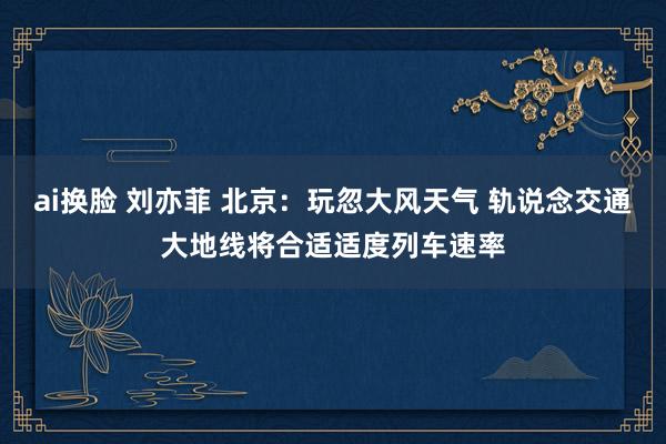 ai换脸 刘亦菲 北京：玩忽大风天气 轨说念交通大地线将合适适度列车速率
