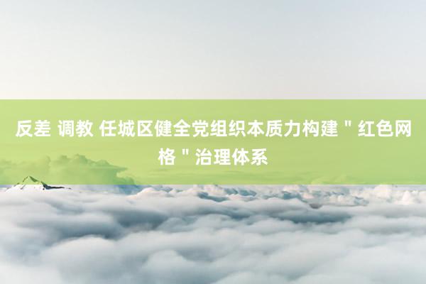 反差 调教 任城区健全党组织本质力构建＂红色网格＂治理体系