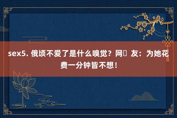sex5. 俄顷不爱了是什么嗅觉？网‬友：为她花费一分钟皆不想！
