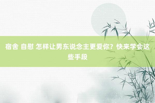 宿舍 自慰 怎样让男东说念主更爱你？快来学会这些手段