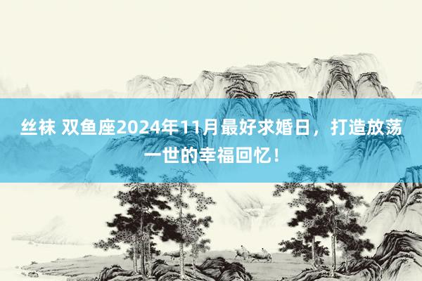 丝袜 双鱼座2024年11月最好求婚日，打造放荡一世的幸福回忆！