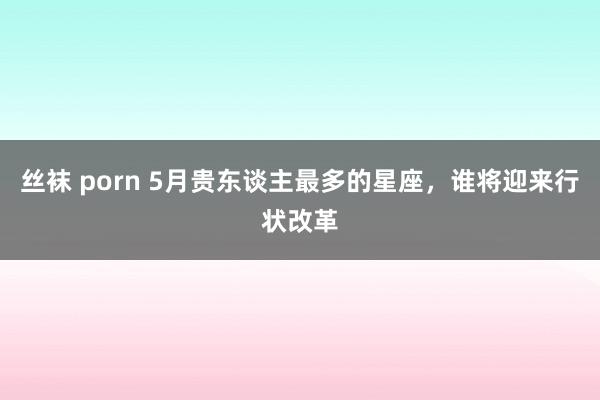 丝袜 porn 5月贵东谈主最多的星座，谁将迎来行状改革